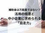 補助金は万能薬ではない？ 活用の極意と 中小企業に求められる 「自走力」