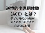 小児期逆境体験または逆境的小児期体験（ACE）とは？子ども時代の体験が、大人になったときの心と体に影響